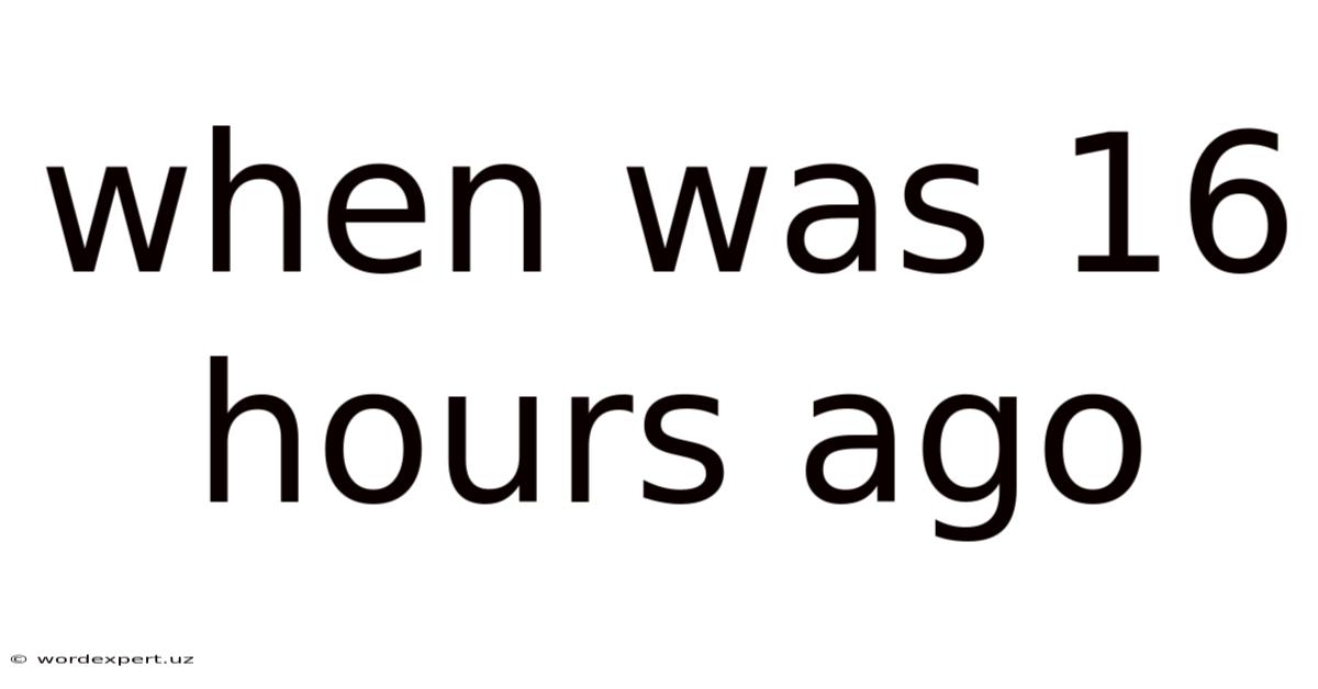 When Was 16 Hours Ago
